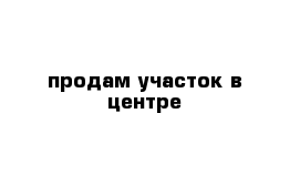 продам участок в центре